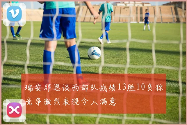 瑞安邓恩谈西部队战绩13胜10负称竞争激烈表现令人满意