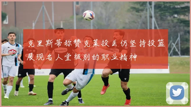 克里斯蒂称赞克莱投丢仍坚持投篮展现名人堂级别的职业精神