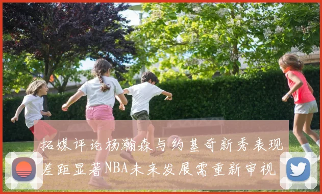 拓媒评论杨瀚森与约基奇新秀表现差距显著NBA未来发展需重新审视