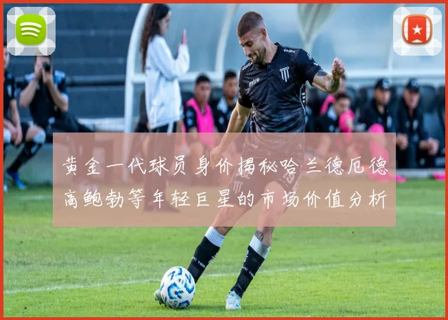 黄金一代球员身价揭秘哈兰德厄德高鲍勃等年轻巨星的市场价值分析
