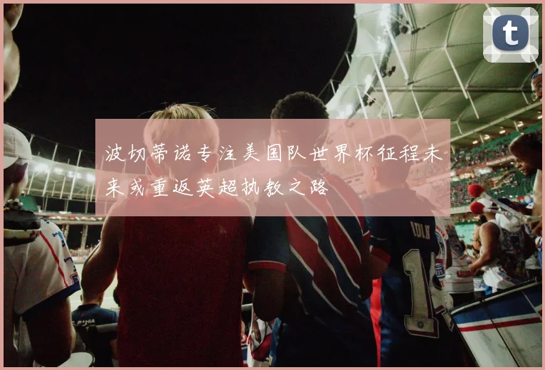 波切蒂诺专注美国队世界杯征程未来或重返英超执教之路