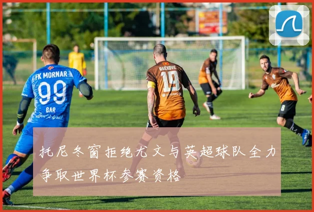 托尼冬窗拒绝尤文与英超球队全力争取世界杯参赛资格