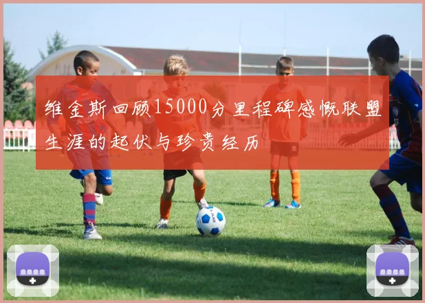 维金斯回顾15000分里程碑感慨联盟生涯的起伏与珍贵经历