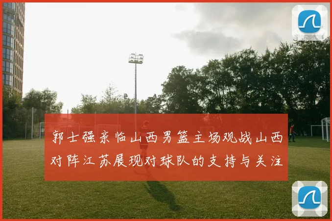 郭士强亲临山西男篮主场观战山西对阵江苏展现对球队的支持与关注