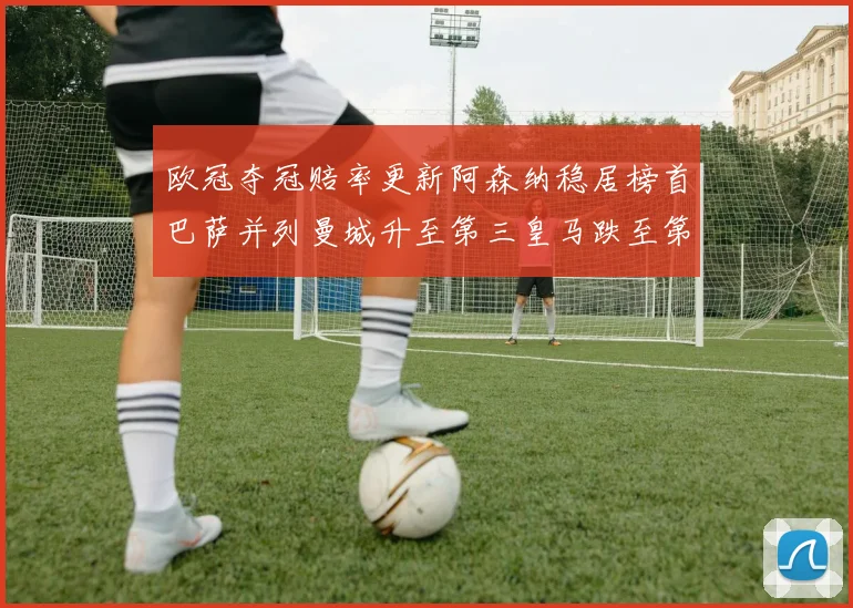 欧冠夺冠赔率更新阿森纳稳居榜首巴萨并列曼城升至第三皇马跌至第七