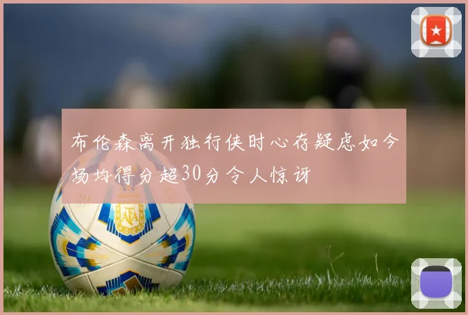 布伦森离开独行侠时心存疑虑如今场均得分超30分令人惊讶