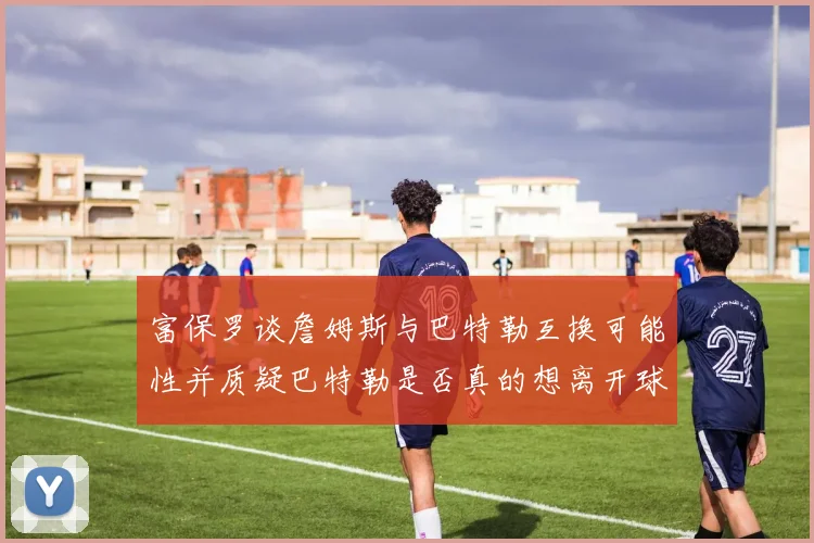 富保罗谈詹姆斯与巴特勒互换可能性并质疑巴特勒是否真的想离开球队