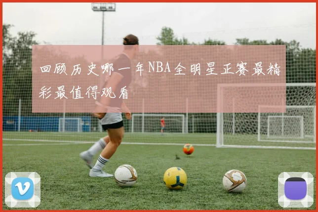 回顾历史哪一年NBA全明星正赛最精彩最值得观看