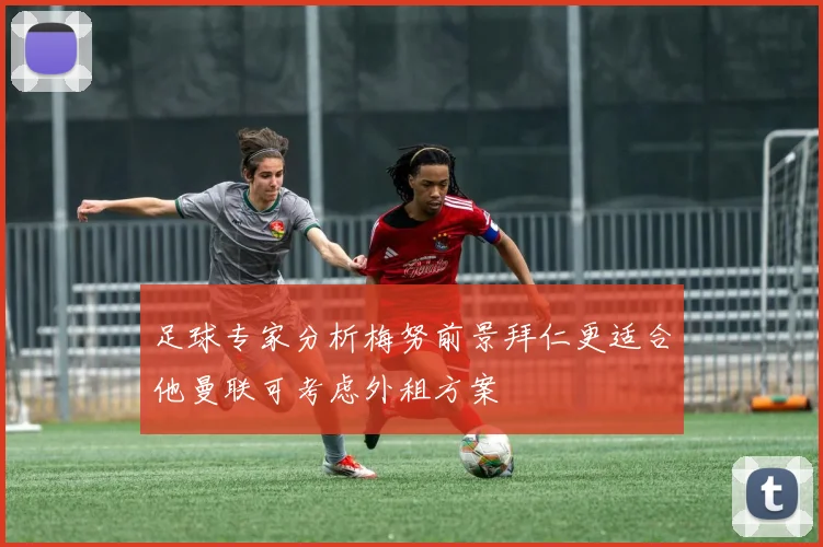 足球专家分析梅努前景拜仁更适合他曼联可考虑外租方案