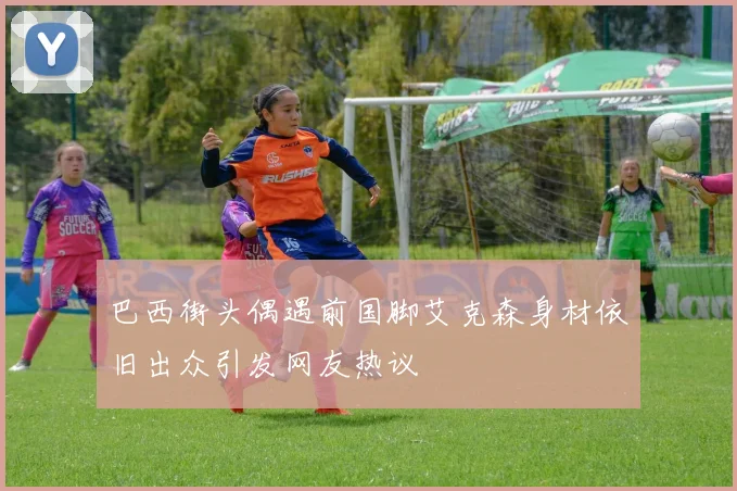 巴西街头偶遇前国脚艾克森身材依旧出众引发网友热议