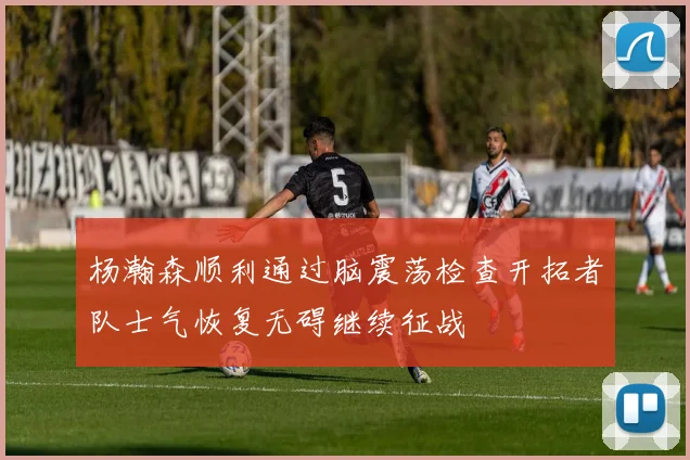 杨瀚森顺利通过脑震荡检查开拓者队士气恢复无碍继续征战
