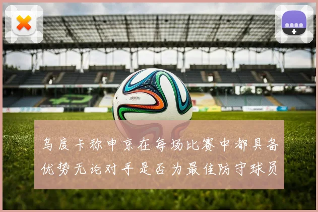 乌度卡称申京在每场比赛中都具备优势无论对手是否为最佳防守球员