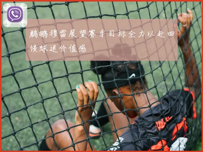 鹈鹕穆雷展望赛季目标全力以赴回馈球迷价值感