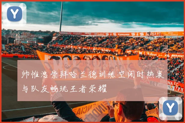 帅惟浩崇拜哈兰德训练空闲时热衷与队友畅玩王者荣耀