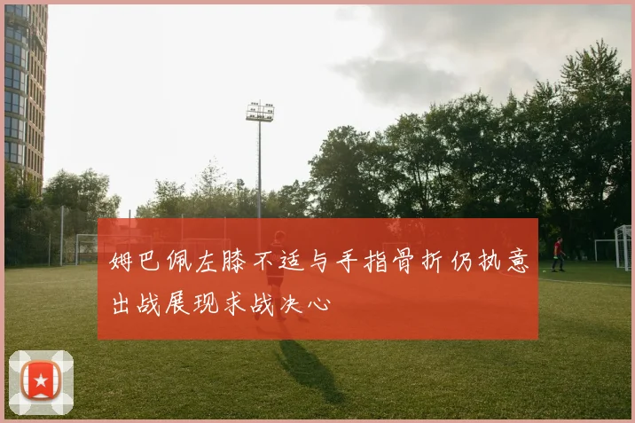 姆巴佩左膝不适与手指骨折仍执意出战展现求战决心