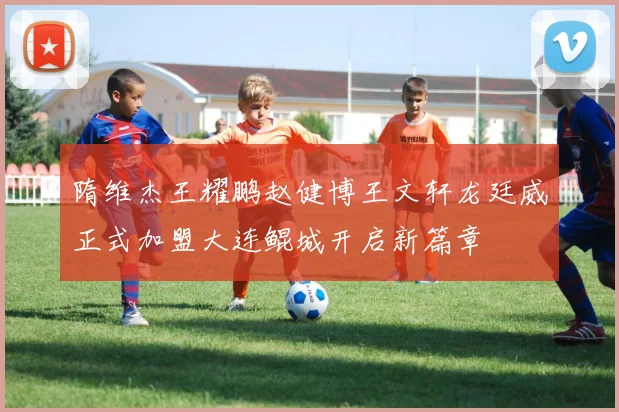隋维杰王耀鹏赵健博王文轩龙廷威正式加盟大连鲲城开启新篇章