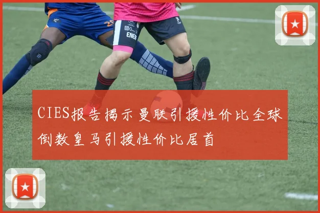 CIES报告揭示曼联引援性价比全球倒数皇马引援性价比居首