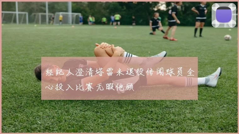 经纪人澄清塔雷米退役传闻球员全心投入比赛无暇他顾