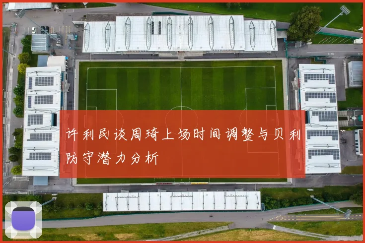 许利民谈周琦上场时间调整与贝利防守潜力分析