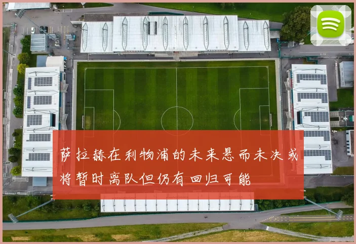 萨拉赫在利物浦的未来悬而未决或将暂时离队但仍有回归可能