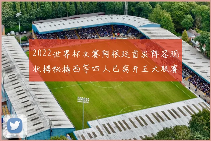2022世界杯决赛阿根廷首发阵容现状揭秘梅西等四人已离开五大联赛