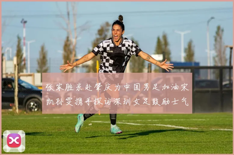 张家胜亲赴肇庆为中国男足加油宋凯孙雯携手探访深圳女足鼓励士气