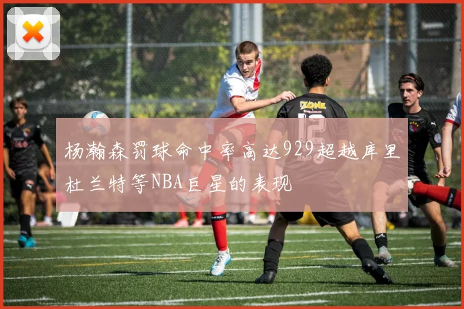 杨瀚森罚球命中率高达929超越库里杜兰特等NBA巨星的表现