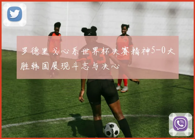 罗德里戈心系世界杯决赛精神5-0大胜韩国展现斗志与决心