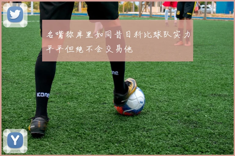 名嘴称库里如同昔日科比球队实力平平但绝不会交易他