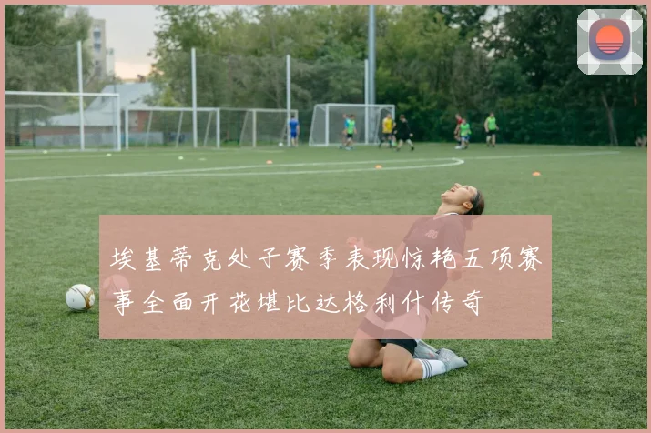 埃基蒂克处子赛季表现惊艳五项赛事全面开花堪比达格利什传奇
