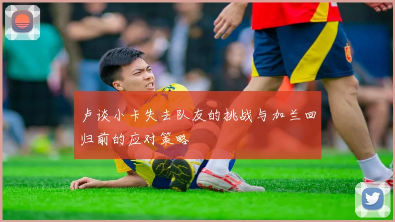 卢谈小卡失去队友的挑战与加兰回归前的应对策略