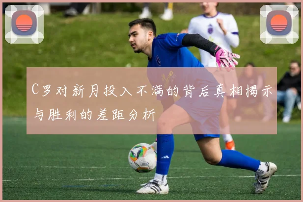 C罗对新月投入不满的背后真相揭示与胜利的差距分析