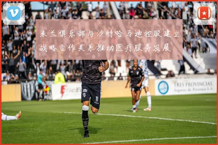 米兰俱乐部与沙特哈马迪控股建立战略合作关系推动医疗服务发展