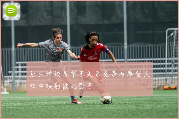 杜兰特谈与华子关系竞争与尊重交织中映射彼此影子