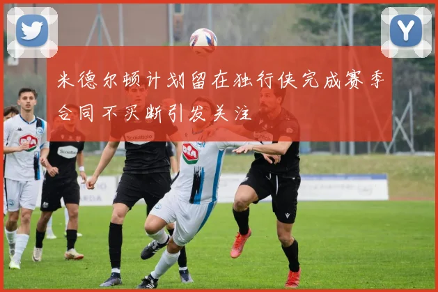 米德尔顿计划留在独行侠完成赛季合同不买断引发关注