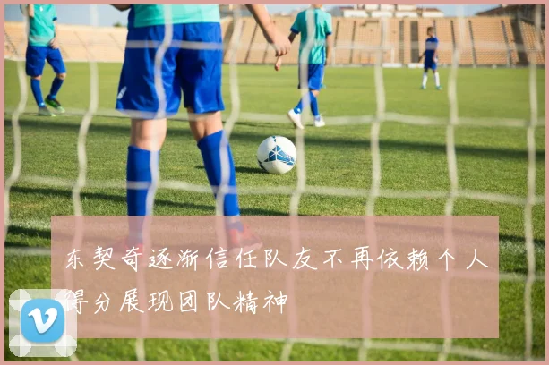 东契奇逐渐信任队友不再依赖个人得分展现团队精神