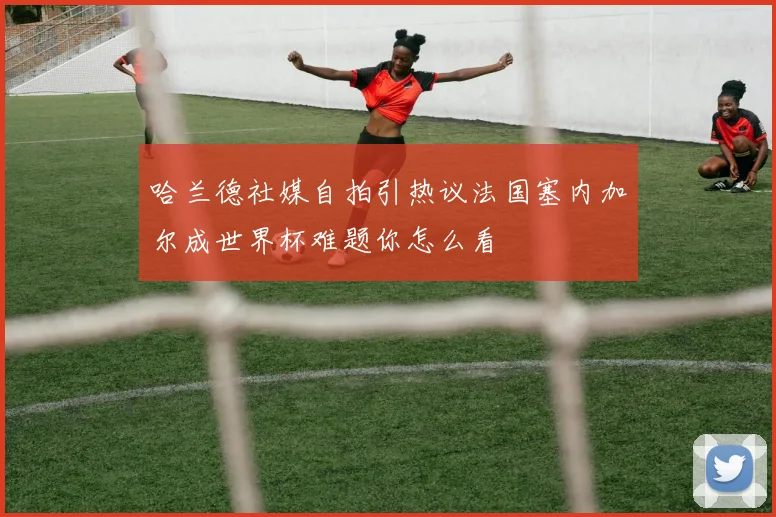 哈兰德社媒自拍引热议法国塞内加尔成世界杯难题你怎么看
