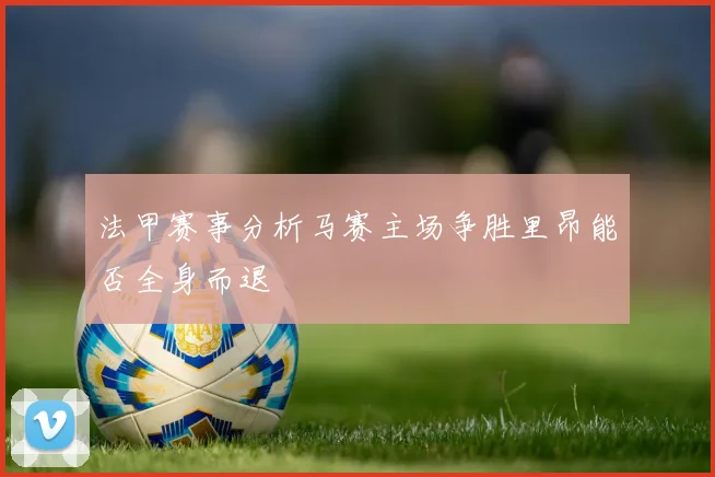 法甲赛事分析马赛主场争胜里昂能否全身而退