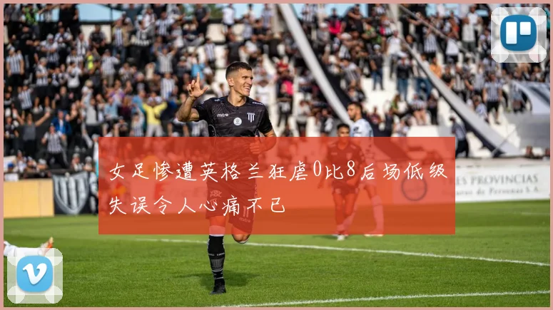女足惨遭英格兰狂虐0比8后场低级失误令人心痛不已
