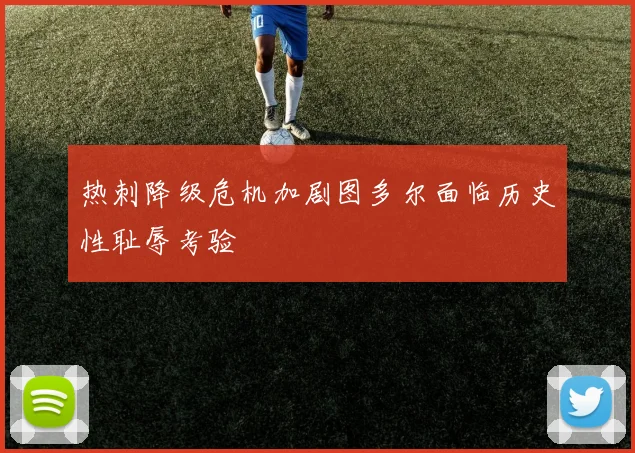 热刺降级危机加剧图多尔面临历史性耻辱考验