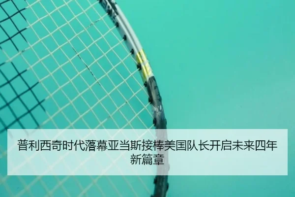 普利西奇时代落幕亚当斯接棒美国队长开启未来四年新篇章（jiangnan）